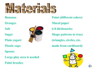 Bananas

Paint (different colors)

Oranges

Mural paper

Salt

6-8 dictionaries

Sugar

Shape patterns to trace

Plain yogurt

(triangles, circles, etc.

Plastic cups

made from cardboard)

Spoons
Large play area is needed
Paint brushes

 