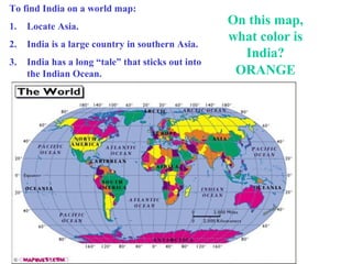 To find India on a world map:
1.

Locate Asia.

2.

India is a large country in southern Asia.

3.

India has a long “tale” that sticks out into
the Indian Ocean.

On this map,
what color is
India?
ORANGE

 
