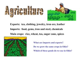 Exports: tea, clothing, jewelry, iron ore, leather
Imports: food, gems, iron and steel, chemicals
Main crops: rice, wheat, tea, sugar cane, spices
What are imports and exports?
Do we grow the same crops in Ohio?
Which of these goods do we use in Ohio?

 
