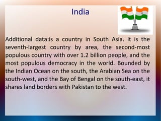 India
Additional data:is a country in South Asia. It is the
seventh-largest country by area, the second-most
populous country with over 1.2 billion people, and the
most populous democracy in the world. Bounded by
the Indian Ocean on the south, the Arabian Sea on the
south-west, and the Bay of Bengal on the south-east, it
shares land borders with Pakistan to the west.
 