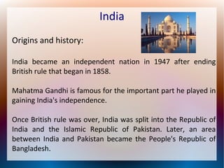 India
Origins and history:
India became an independent nation in 1947 after ending
British rule that began in 1858.
Mahatma Gandhi is famous for the important part he played in
gaining India's independence.
Once British rule was over, India was split into the Republic of
India and the Islamic Republic of Pakistan. Later, an area
between India and Pakistan became the People's Republic of
Bangladesh.
 