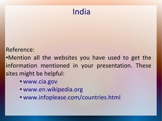 India
Reference:
●Mention all the websites you have used to get the
information mentioned in your presentation. These
sites might be helpful:
● www.cia.gov
● www.en.wikipedia.org
● www.infoplease.com/countries.html
 