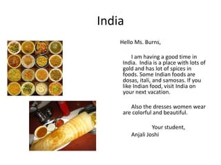 India
Hello Ms. Burns,
I am having a good time in
India. India is a place with lots of
gold and has lot of spices in
foods. Some Indian foods are
dosas, itali, and samosas. If you
like Indian food, visit India on
your next vacation.
Also the dresses women wear
are colorful and beautiful.
Your student,
Anjali Joshi
 