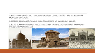 1. KARAMIHAN SA MGA TAO SA INDIA AY GALING SA LAHING ARYAN AT ANG IBA NAMAN AY
MONGGOL O NEGROID.
2. MARAMI SA MGA KATUTUBONG INDIA ANG UMAASA NG IKABUBUHAY SA ILOG.
3. NANG DUMATING ANG MGA INGLES, MARAMI SA MGA ITO ANG BUMABA SA KAPATAGAN
UPANG MAKIPAGKALAKALAN.