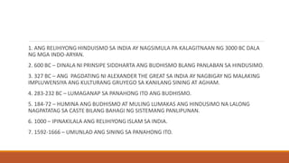1. ANG RELIHIYONG HINDUISMO SA INDIA AY NAGSIMULA PA KALAGITNAAN NG 3000 BC DALA
NG MGA INDO-ARYAN.
2. 600 BC – DINALA NI PRINSIPE SIDDHARTA ANG BUDHISMO BLANG PANLABAN SA HINDUSIMO.
3. 327 BC – ANG PAGDATING NI ALEXANDER THE GREAT SA INDIA AY NAGBIGAY NG MALAKING
IMPLUWENSIYA ANG KULTURANG GRUYEGO SA KANILANG SINING AT AGHAM.
4. 283-232 BC – LUMAGANAP SA PANAHONG ITO ANG BUDHISMO.
5. 184-72 – HUMINA ANG BUDHISMO AT MULING LUMAKAS ANG HINDUSIMO NA LALONG
NAGPATATAG SA CASTE BILANG BAHAGI NG SISTEMANG PANLIPUNAN.
6. 1000 – IPINAKILALA ANG RELIHIYONG ISLAM SA INDIA.
7. 1592-1666 – UMUNLAD ANG SINING SA PANAHONG ITO.