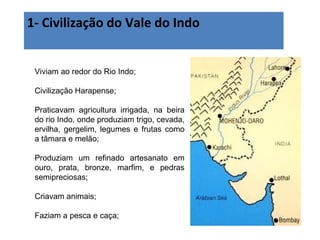 1- Civilização do Vale do Indo
Viviam ao redor do Rio Indo;
Civilização Harapense;
Praticavam agricultura irrigada, na beira
do rio Indo, onde produziam trigo, cevada,
ervilha, gergelim, legumes e frutas como
a tâmara e melão;
Produziam um refinado artesanato em
ouro, prata, bronze, marfim, e pedras
semipreciosas;
Criavam animais;
Faziam a pesca e caça;
 