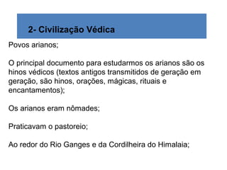 2- Civilização Védica
Povos arianos;
O principal documento para estudarmos os arianos são os
hinos védicos (textos antigos transmitidos de geração em
geração, são hinos, orações, mágicas, rituais e
encantamentos);
Os arianos eram nômades;
Praticavam o pastoreio;
Ao redor do Rio Ganges e da Cordilheira do Himalaia;
 