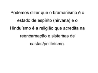 Podemos dizer que o bramanismo é o
estado de espírito (nirvana) e o
Hinduísmo é a religião que acredita na
reencarnação e sistemas de
castas/politeísmo.
 