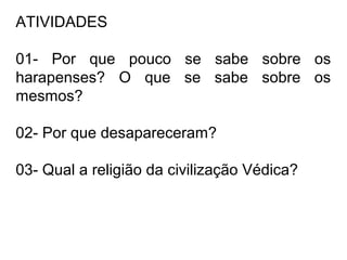 ATIVIDADES
01- Por que pouco se sabe sobre os
harapenses? O que se sabe sobre os
mesmos?
02- Por que desapareceram?
03- Qual a religião da civilização Védica?
 