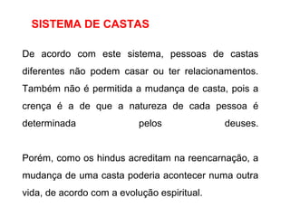 SISTEMA DE CASTAS
De acordo com este sistema, pessoas de castas
diferentes não podem casar ou ter relacionamentos.
Também não é permitida a mudança de casta, pois a
crença é a de que a natureza de cada pessoa é
determinada pelos deuses.
Porém, como os hindus acreditam na reencarnação, a
mudança de uma casta poderia acontecer numa outra
vida, de acordo com a evolução espiritual.
 