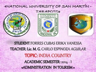 «NATIONAL UNIVERSITY OF SAN MARTÍN -
TARAPOTO»
STUDENT:TORRES CUBAS ERIKA VANESSA
TEACHER: Lic. M. G. CARLO ESPINOZA AGUILAR
TOPIC: INDIA COUNTRY
ACADEMICSEMESTER: 2014 - I
«ADMINISTRATION IN TOURISM»
 