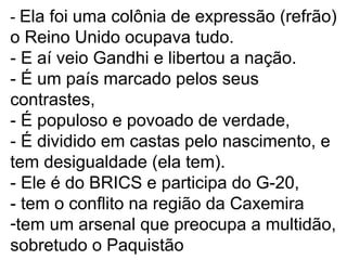 - Ela foi uma colônia de expressão (refrão) 
o Reino Unido ocupava tudo. 
- E aí veio Gandhi e libertou a nação. 
- É um país marcado pelos seus 
contrastes, 
- É populoso e povoado de verdade, 
- É dividido em castas pelo nascimento, e 
tem desigualdade (ela tem). 
- Ele é do BRICS e participa do G-20, 
- tem o conflito na região da Caxemira 
-tem um arsenal que preocupa a multidão, 
sobretudo o Paquistão 
 
