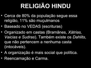 RREELLIIGGIIÃÃOO HHIINNDDUU 
• CCeerrccaa ddee 8800%% ddaa ppooppuullaaççããoo sseegguuee eessssaa 
rreelliiggiiããoo,, 1111%% ssããoo mmuuççuullmmaannooss 
• BBaasseeaaddoo nnoo VVEEDDAASS ((eessccrriittuurraass)) 
• OOrrggaanniizzaaddoo eemm ccaassttaass ((BBrraammâânneess,, XXááttrriiaass,, 
VVaaiicciiaass ee SSuuddrraass)).. TTaammbbéémm eexxiissttee ooss DDaahhlliittss,, 
qquuee nnããoo ppeerrtteenncceemm aa nneennhhuummaa ccaassttaa 
((iinnttooccáávveeiiss)).. 
• AA oorrggaanniizzaaççããoo éé mmaaiiss ssoocciiaall qquuee ppoollííttiiccaa.. 
• RReeeennccaarrnnaaççããoo ee CCaarrmmaa.. 
 