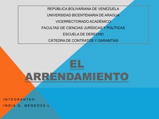 EL
ARRENDAMIENTO
I N T E G R A N T E S :
I N D I A Q , M E N D O Z A L
REPÚBLICA BOLIVARIANA DE VENEZUELA
UNIVERSIDAD BICENTENARIA DE ARAGUA
VICERRECTORADO ACADÉMICO
FACULTAD DE CIENCIAS JURÍDICAS Y POLÍTICAS
ESCUELA DE DERECHO
CÁTEDRA DE CONTRATOS Y GARANTÍAS
 