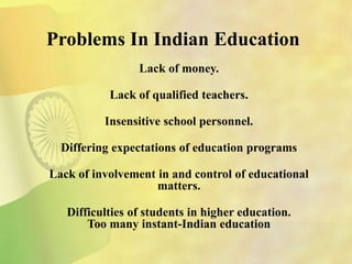 Problems In Indian Education
Lack of money.
Lack of qualified teachers.
Insensitive school personnel.
Differing expectations of education programs
Lack of involvement in and control of educational
matters.
Difficulties of students in higher education.
Too many instant-Indian education
 