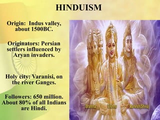 HINDUISM
Origin: Indus valley,
about 1500BC.
Originators: Persian
settlers influenced by
Aryan invaders.
Holy city: Varanisi, on
the river Ganges.
Followers: 650 million.
About 80% of all Indians
are Hindi.
 