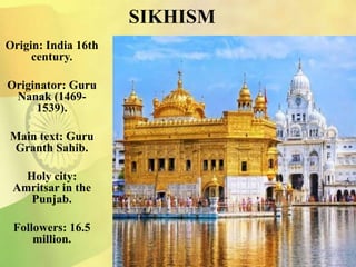 SIKHISM
Origin: India 16th
century.
Originator: Guru
Nanak (1469-
1539).
Main text: Guru
Granth Sahib.
Holy city:
Amritsar in the
Punjab.
Followers: 16.5
million.
 