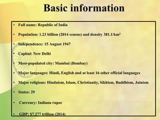 Basic information
• Full name: Republic of India
• Population: 1.23 billion (2014 census) and density 381.1/km2
• Independence: 15 August 1947
• Capital: New Delhi
• Most-populated city: Mumbai (Bombay)
• Major languages: Hindi, English and at least 16 other official languages
• Major religions: Hinduism, Islam, Christianity, Sikhism, Buddhism, Jainism
• States: 29
• Currency: Indiana rupee
• GDP: $7.277 trillion (2014)
 