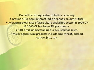 One of the strong sector of Indian economy.
• Around 58 % population of India depends on Agriculture.
• Average growth rate of agriculture and allied sector in 2006-07
& 2007-08 has been 4% per annum.
• 140.7 million hectare area is available for sown.
• Major agricultural products include rice, wheat, oilseed,
cotton, jute, tea.
 