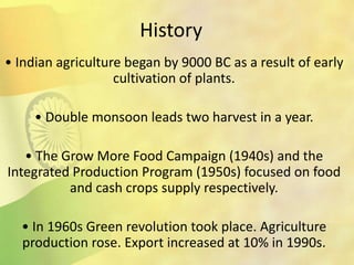 History
• Indian agriculture began by 9000 BC as a result of early
cultivation of plants.
• Double monsoon leads two harvest in a year.
• The Grow More Food Campaign (1940s) and the
Integrated Production Program (1950s) focused on food
and cash crops supply respectively.
• In 1960s Green revolution took place. Agriculture
production rose. Export increased at 10% in 1990s.
 