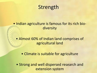 Strength
• Indian agriculture is famous for its rich bio-
diversity
• Almost 60% of Indian land comprises of
agricultural land
• Climate is suitable for agriculture
• Strong and well dispersed research and
extension system
 