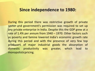 Since independence to 1980:
During this period there was restrictive growth of private
sector and government's permission was required to set up
any private enterprise in India. Despite this the GDP grew at a
rate of 1.4% per annum from 1940 – 1970. Other factors such
as poverty and famine lowered India's economic growth rate
during this period and with the presence of very few top
producers of major industrial goods the absorption of
domestic productivity was greater, which lead to
monopolisticpricing.
 