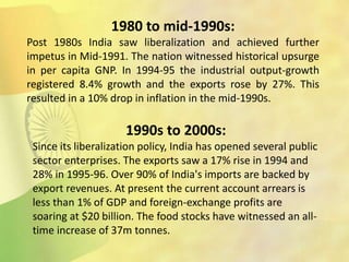 1980 to mid-1990s:
Post 1980s India saw liberalization and achieved further
impetus in Mid-1991. The nation witnessed historical upsurge
in per capita GNP. In 1994-95 the industrial output-growth
registered 8.4% growth and the exports rose by 27%. This
resulted in a 10% drop in inflation in the mid-1990s.
1990s to 2000s:
Since its liberalization policy, India has opened several public
sector enterprises. The exports saw a 17% rise in 1994 and
28% in 1995-96. Over 90% of India's imports are backed by
export revenues. At present the current account arrears is
less than 1% of GDP and foreign-exchange profits are
soaring at $20 billion. The food stocks have witnessed an all-
time increase of 37m tonnes.
 