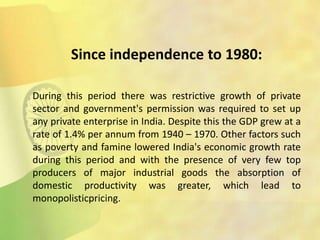 Since independence to 1980:
During this period there was restrictive growth of private
sector and government's permission was required to set up
any private enterprise in India. Despite this the GDP grew at a
rate of 1.4% per annum from 1940 – 1970. Other factors such
as poverty and famine lowered India's economic growth rate
during this period and with the presence of very few top
producers of major industrial goods the absorption of
domestic productivity was greater, which lead to
monopolisticpricing.
 