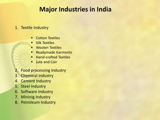 Major Industries in India
1. Textile Industry
2. Food processing industry
3. Chemical Industry
4. Cement Industry
5. Steel Industry
6. Software Industry
7. Mininig Industry
8. Petroleum Industry
 Cotton Textiles
 Silk Textiles
 Woolen Textiles
 Readymade Garments
 Hand-crafted Textiles
 Jute and Coir
 