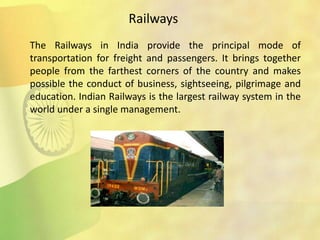 The Railways in India provide the principal mode of
transportation for freight and passengers. It brings together
people from the farthest corners of the country and makes
possible the conduct of business, sightseeing, pilgrimage and
education. Indian Railways is the largest railway system in the
world under a single management.
Railways
 