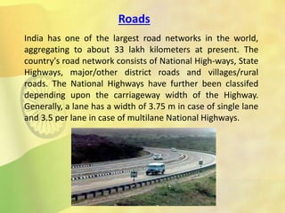 Roads
India has one of the largest road networks in the world,
aggregating to about 33 lakh kilometers at present. The
country's road network consists of National High-ways, State
Highways, major/other district roads and villages/rural
roads. The National Highways have further been classifed
depending upon the carriageway width of the Highway.
Generally, a lane has a width of 3.75 m in case of single lane
and 3.5 per lane in case of multilane National Highways.
 