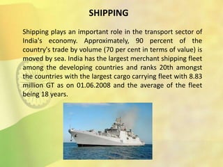 SHIPPING
Shipping plays an important role in the transport sector of
India's economy. Approximately, 90 percent of the
country's trade by volume (70 per cent in terms of value) is
moved by sea. India has the largest merchant shipping fleet
among the developing countries and ranks 20th amongst
the countries with the largest cargo carrying fleet with 8.83
million GT as on 01.06.2008 and the average of the fleet
being 18 years.
 