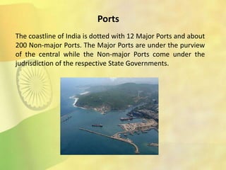Ports
The coastline of India is dotted with 12 Major Ports and about
200 Non-major Ports. The Major Ports are under the purview
of the central while the Non-major Ports come under the
judrisdiction of the respective State Governments.
 