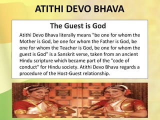 The Guest is God
Atithi Devo Bhava literally means "be one for whom the
Mother is God, be one for whom the Father is God, be
one for whom the Teacher is God, be one for whom the
guest is God” is a Sanskrit verse, taken from an ancient
Hindu scripture which became part of the "code of
conduct" for Hindu society. Atithi Devo Bhava regards a
procedure of the Host-Guest relationship.
ATITHI DEVO BHAVA
 