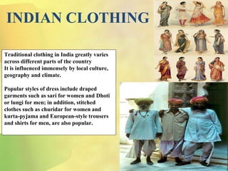 INDIAN CLOTHING
Traditional clothing in India greatly varies
across different parts of the country
It is influenced immensely by local culture,
geography and climate.
Popular styles of dress include draped
garments such as sari for women and Dhoti
or lungi for men; in addition, stitched
clothes such as churidar for women and
kurta-pyjama and European-style trousers
and shirts for men, are also popular.
 