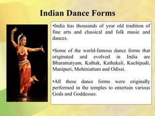 Indian Dance Forms
•India has thousands of year old tradition of
fine arts and classical and folk music and
dances.
•Some of the world-famous dance forms that
originated and evolved in India are
Bharatnatyam, Kathak, Kathakali, Kuchipudi,
Manipuri, Mohiniattam and Odissi.
•All these dance forms were originally
performed in the temples to entertain various
Gods and Goddesses.
 