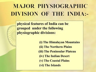 physical features of India can be
grouped under the following
physiographic divisions:
(i) The Himalayan Mountains
(ii) The Northern Plains
(iii) The Peninsular Plateau
(iv) The Indian Desert
(v) The Coastal Plains
(vi) The Islands
 