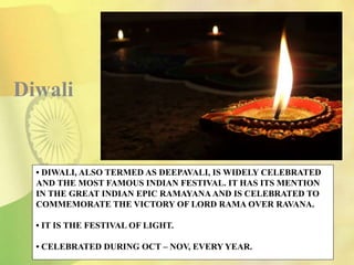 • DIWALI, ALSO TERMED AS DEEPAVALI, IS WIDELY CELEBRATED
AND THE MOST FAMOUS INDIAN FESTIVAL. IT HAS ITS MENTION
IN THE GREAT INDIAN EPIC RAMAYANA AND IS CELEBRATED TO
COMMEMORATE THE VICTORY OF LORD RAMA OVER RAVANA.
• IT IS THE FESTIVAL OF LIGHT.
• CELEBRATED DURING OCT – NOV, EVERY YEAR.
Diwali
 