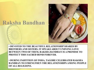 • DEVOTED TO THE BEAUTIFUL RELATIONSHIP SHARED BY
BROTHERS AND SISTERS. IT SPEAKS ABOUT UNDYING LOVE
BETWEEN TWO OF THEM, RAKSHA BANDHAN IS A PROMISE TO
PROTECT THIS SACRED BOND FOREVER.
• DURING PARTITION OF INDIA, TAGORE CELEBRATED RAKSHA
BANDHAN TO STRENGTHEN THE RELATIONSHIPS AMONG PEOPLE
OF ALL RELIGIONS.
Raksha Bandhan
 