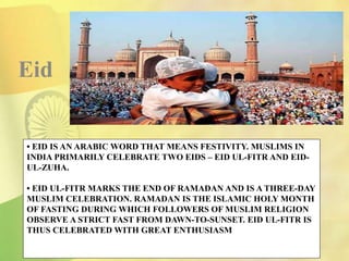 • EID IS AN ARABIC WORD THAT MEANS FESTIVITY. MUSLIMS IN
INDIA PRIMARILY CELEBRATE TWO EIDS – EID UL-FITR AND EID-
UL-ZUHA.
• EID UL-FITR MARKS THE END OF RAMADAN AND IS A THREE-DAY
MUSLIM CELEBRATION. RAMADAN IS THE ISLAMIC HOLY MONTH
OF FASTING DURING WHICH FOLLOWERS OF MUSLIM RELIGION
OBSERVE A STRICT FAST FROM DAWN-TO-SUNSET. EID UL-FITR IS
THUS CELEBRATED WITH GREAT ENTHUSIASM
Eid
 