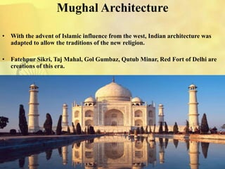 Mughal Architecture
• With the advent of Islamic influence from the west, Indian architecture was
adapted to allow the traditions of the new religion.
• Fatehpur Sikri, Taj Mahal, Gol Gumbaz, Qutub Minar, Red Fort of Delhi are
creations of this era.
 