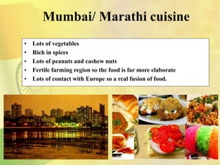 Mumbai/ Marathi cuisine
• Lots of vegetables
• Rich in spices
• Lots of peanuts and cashew nuts
• Fertile farming region so the food is far more elaborate
• Lots of contact with Europe so a real fusion of food.
 