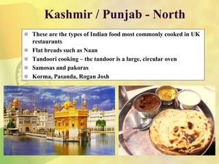 Kashmir / Punjab - North
 These are the types of Indian food most commonly cooked in UK
restaurants
 Flat breads such as Naan
 Tandoori cooking – the tandoor is a large, circular oven
 Samosas and pakoras
 Korma, Pasanda, Rogan Josh
 