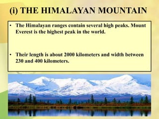 (i) THE HIMALAYAN MOUNTAIN
• The Himalayan ranges contain several high peaks. Mount
Everest is the highest peak in the world.
• Their length is about 2000 kilometers and width between
230 and 400 kilometers.
 