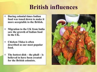 British influences
 During colonial times Indian
food was toned down to make it
more acceptable to the British.
 Migration to the UK from India
saw the growth of Indian food
in the UK.
 Chicken Tikka is often
described as our most popular
food.
 The hottest dish – the phall – is
believed to have been created
for the British colonists.
 