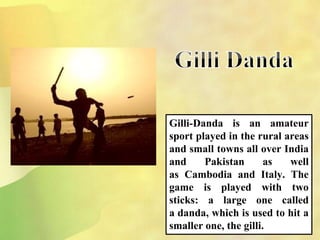 Gilli-Danda is an amateur
sport played in the rural areas
and small towns all over India
and Pakistan as well
as Cambodia and Italy. The
game is played with two
sticks: a large one called
a danda, which is used to hit a
smaller one, the gilli.
 