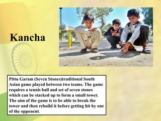 Kancha
Pittu Garam (Seven Stones)traditional South
Asian game played between two teams. The game
requires a tennis ball and set of seven stones
which can be stacked up to form a small tower.
The aim of the game is to be able to break the
tower and then rebuild it before getting hit by one
of the opponent.
 