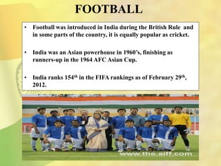 FOOTBALL
• Football was introduced in India during the British Rule and
in some parts of the country, it is equally popular as cricket.
• India was an Asian powerhouse in 1960’s, finishing as
runners-up in the 1964 AFC Asian Cup.
• India ranks 154th in the FIFA rankings as of February 29th,
2012.
 