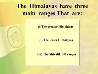 The Himalayas have three
main ranges That are:
(i)The greater Himalayas
(ii) The lesser Himalayas
(iii) The Shivalik hill ranges
 