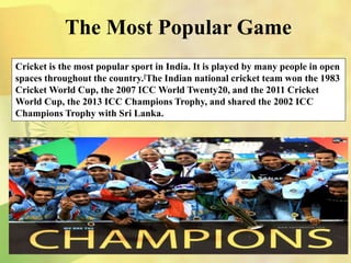 The Most Popular Game
Cricket is the most popular sport in India. It is played by many people in open
spaces throughout the country.[The Indian national cricket team won the 1983
Cricket World Cup, the 2007 ICC World Twenty20, and the 2011 Cricket
World Cup, the 2013 ICC Champions Trophy, and shared the 2002 ICC
Champions Trophy with Sri Lanka.
 